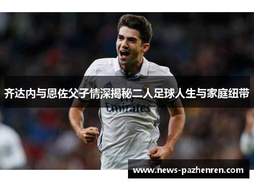 齐达内与恩佐父子情深揭秘二人足球人生与家庭纽带