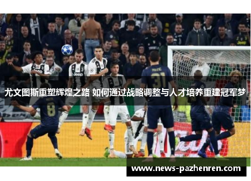 尤文图斯重塑辉煌之路 如何通过战略调整与人才培养重建冠军梦