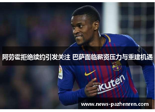 阿劳霍拒绝续约引发关注 巴萨面临薪资压力与重建机遇